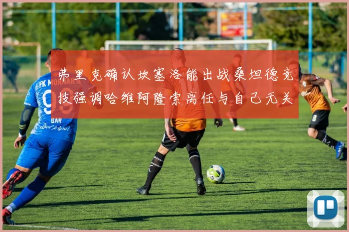 弗里克确认坎塞洛能出战桑坦德竞技强调哈维阿隆索离任与自己无关