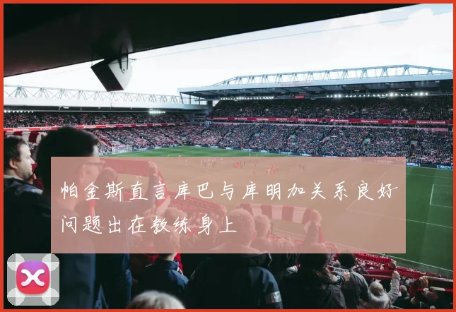帕金斯直言库巴与库明加关系良好问题出在教练身上