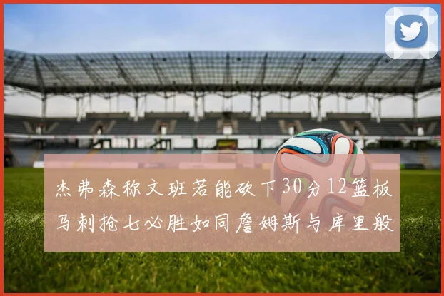 杰弗森称文班若能砍下30分12篮板马刺抢七必胜如同詹姆斯与库里般出色