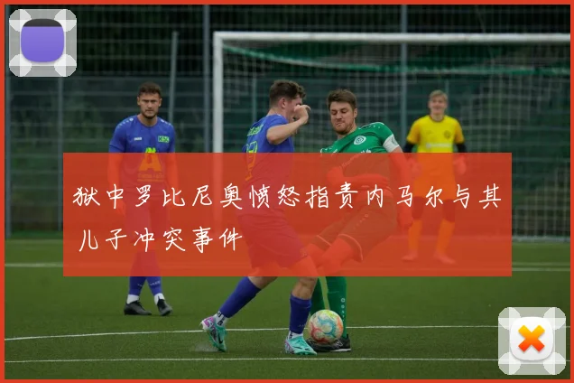 狱中罗比尼奥愤怒指责内马尔与其儿子冲突事件