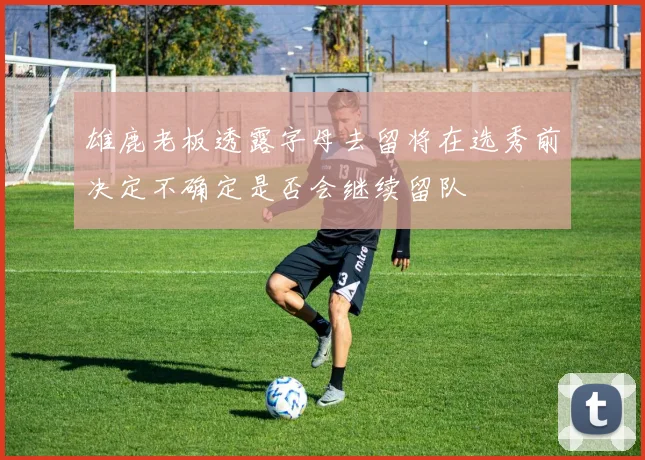 雄鹿老板透露字母去留将在选秀前决定不确定是否会继续留队