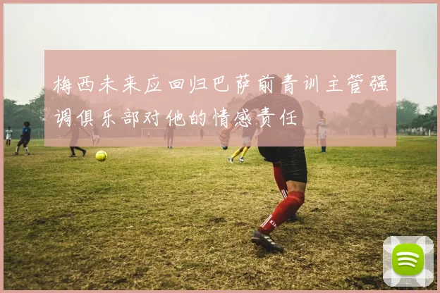 梅西未来应回归巴萨前青训主管强调俱乐部对他的情感责任