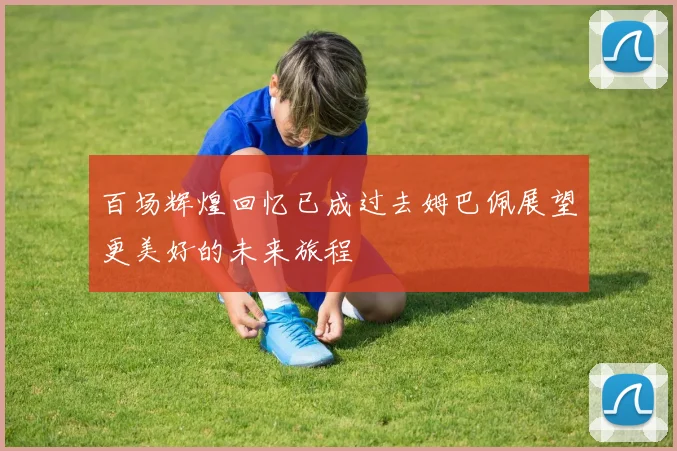 百场辉煌回忆已成过去姆巴佩展望更美好的未来旅程