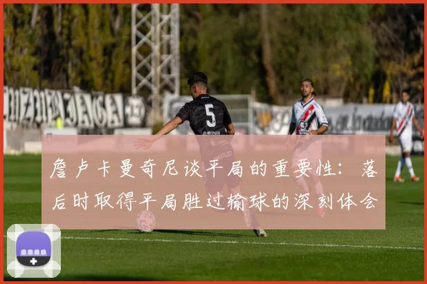 詹卢卡曼奇尼谈平局的重要性：落后时取得平局胜过输球的深刻体会