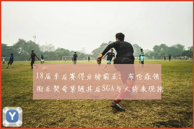 18届季后赛得分榜前五：布伦森领衔东契奇紧随其后SGA与大桥表现抢眼