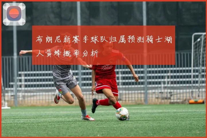布朗尼新赛季球队归属预测骑士湖人黄蜂概率分析