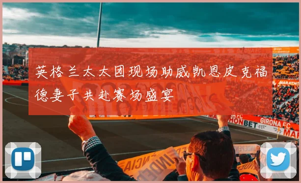 英格兰太太团现场助威凯恩皮克福德妻子共赴赛场盛宴