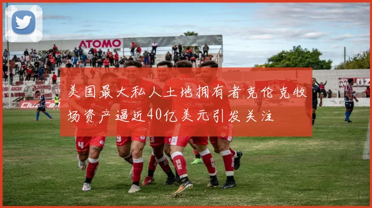 美国最大私人土地拥有者克伦克牧场资产逼近40亿美元引发关注